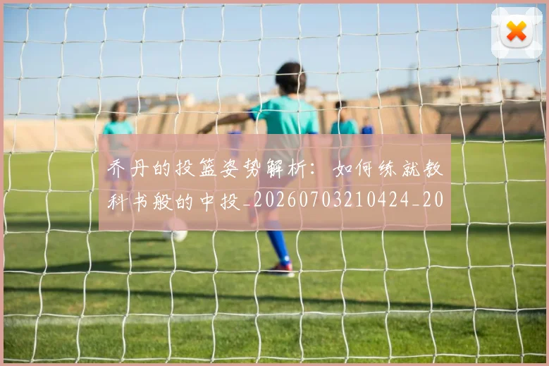 乔丹的投篮姿势解析:如何练就教科书般的中投_20260703210424_20260716192414