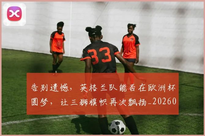 告别遗憾,英格兰队能否在欧洲杯圆梦,让三狮旗帜再次飘扬_20260703221840