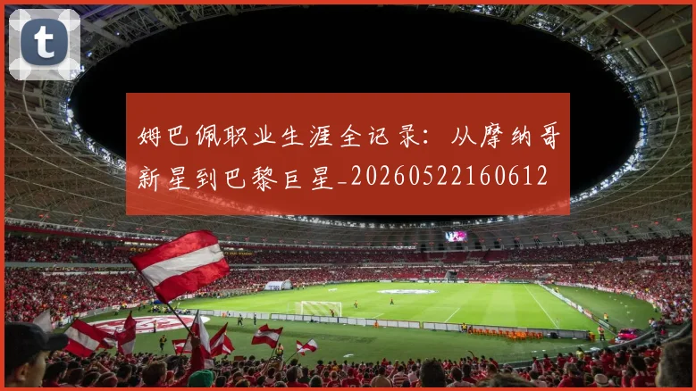 姆巴佩职业生涯全记录:从摩纳哥新星到巴黎巨星_20260522160612