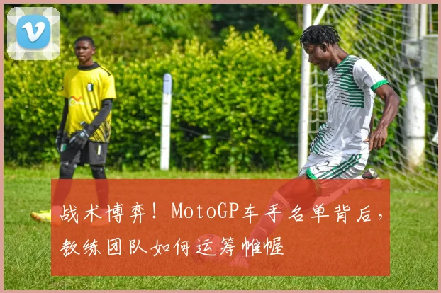 战术博弈!MotoGP车手名单背后,教练团队如何运筹帷幄