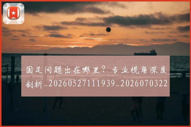 国足问题出在哪里？专业视角深度剖析_20260527111939_20260703224511