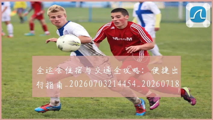 全运会住宿与交通全攻略:便捷出行指南_20260703214454_20260718004013
