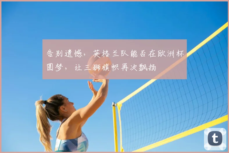 告别遗憾,英格兰队能否在欧洲杯圆梦,让三狮旗帜再次飘扬