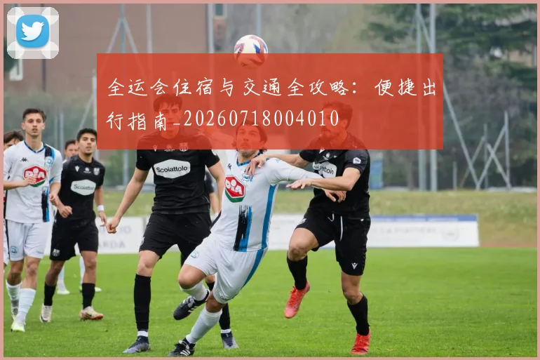 全运会住宿与交通全攻略:便捷出行指南_20260718004010