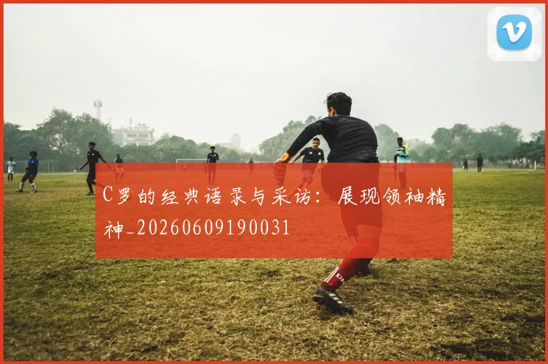 C罗的经典语录与采访：展现领袖精神_20260609190031