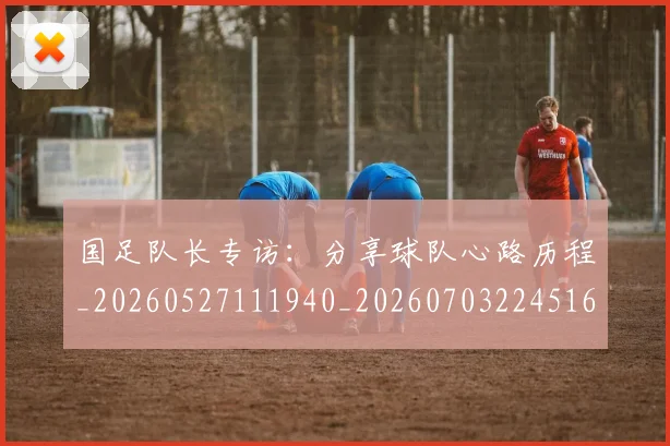 国足队长专访:分享球队心路历程_20260527111940_20260703224516_20260719165506