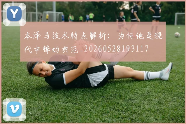 本泽马技术特点解析:为何他是现代中锋的典范_20260528193117