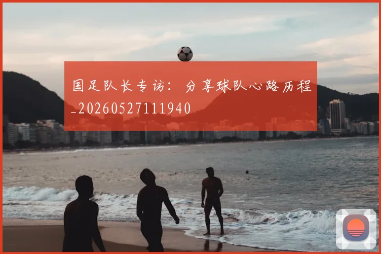 国足队长专访:分享球队心路历程_20260527111940