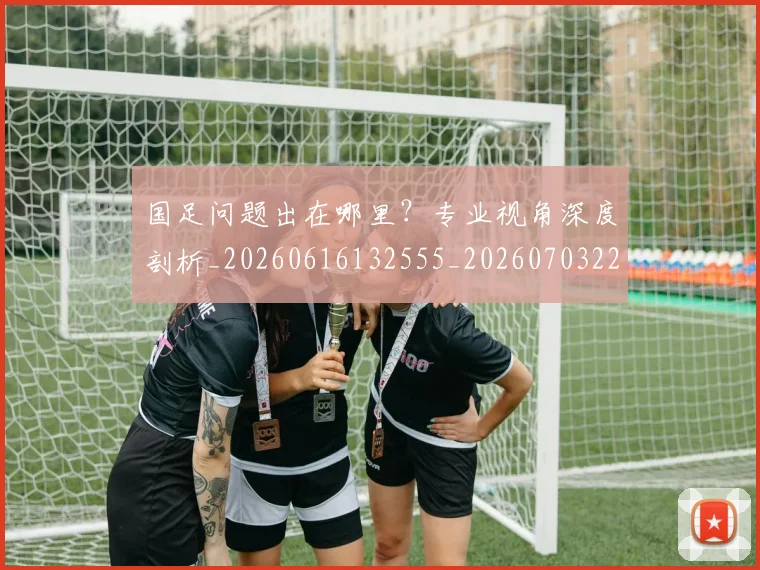 国足问题出在哪里?专业视角深度剖析_20260616132555_20260703224512