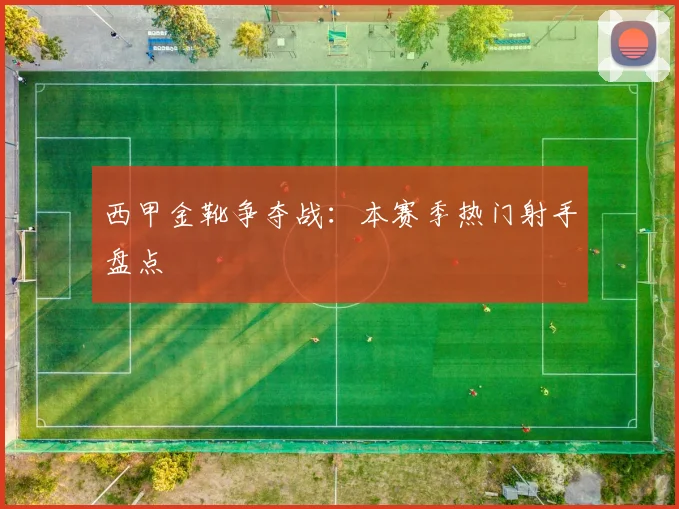 西甲金靴争夺战:本赛季热门射手盘点