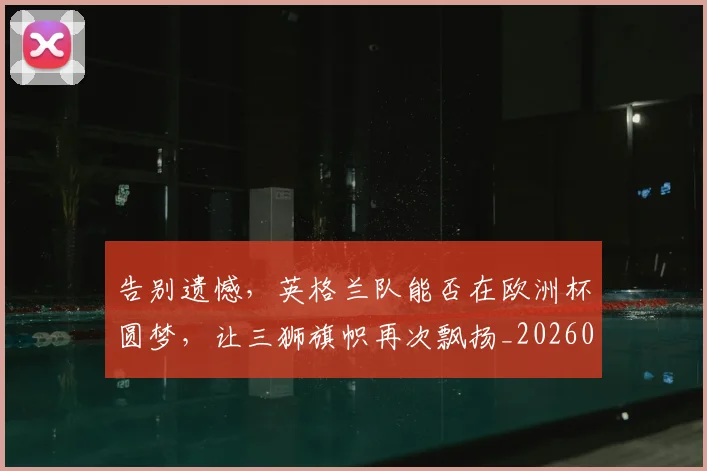 告别遗憾，英格兰队能否在欧洲杯圆梦，让三狮旗帜再次飘扬_20260703221840