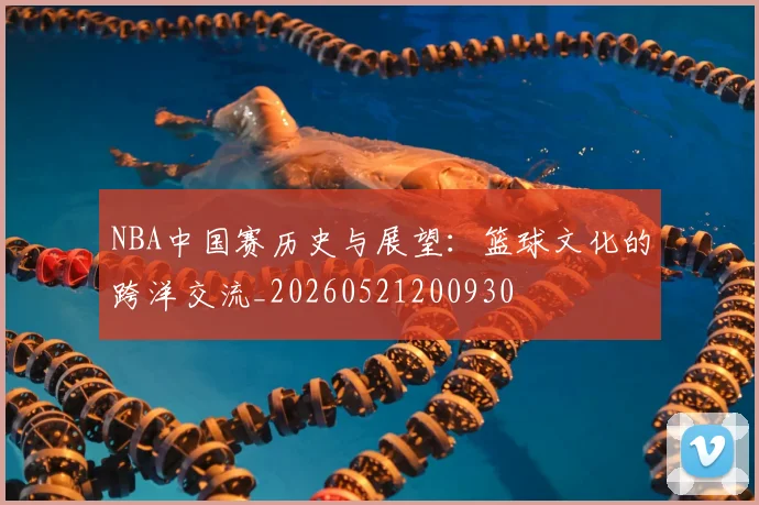 NBA中国赛历史与展望:篮球文化的跨洋交流_20260521200930