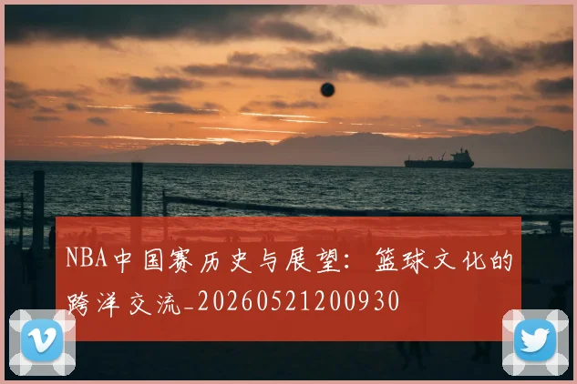 NBA中国赛历史与展望:篮球文化的跨洋交流_20260521200930