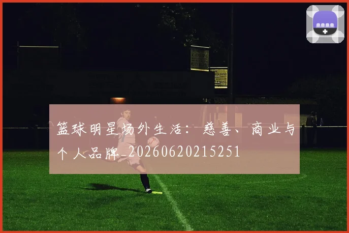 篮球明星场外生活:慈善、商业与个人品牌_20260620215251