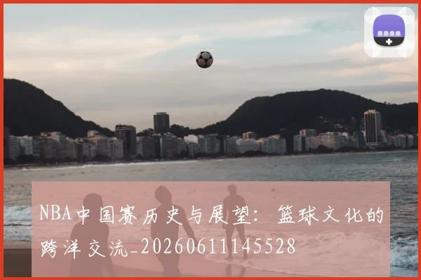 NBA中国赛历史与展望:篮球文化的跨洋交流_20260611145528